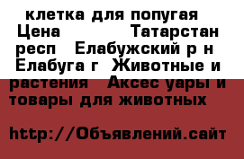 клетка для попугая › Цена ­ 2 000 - Татарстан респ., Елабужский р-н, Елабуга г. Животные и растения » Аксесcуары и товары для животных   